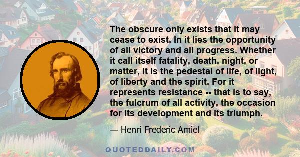 The obscure only exists that it may cease to exist. In it lies the opportunity of all victory and all progress. Whether it call itself fatality, death, night, or matter, it is the pedestal of life, of light, of liberty