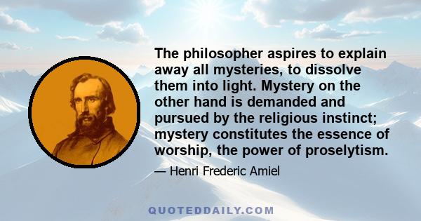 The philosopher aspires to explain away all mysteries, to dissolve them into light. Mystery on the other hand is demanded and pursued by the religious instinct; mystery constitutes the essence of worship, the power of