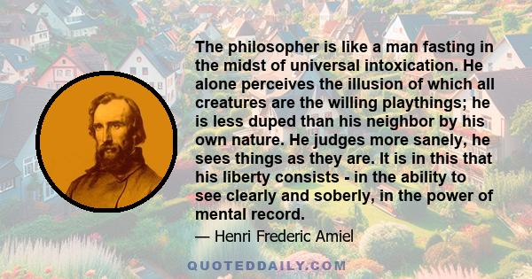 The philosopher is like a man fasting in the midst of universal intoxication. He alone perceives the illusion of which all creatures are the willing playthings; he is less duped than his neighbor by his own nature. He