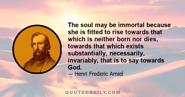 The soul may be immortal because she is fitted to rise towards that which is neither born nor dies, towards that which exists substantially, necessarily, invariably, that is to say towards God.