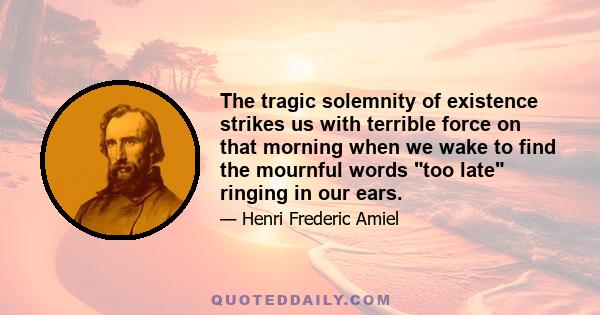 The tragic solemnity of existence strikes us with terrible force on that morning when we wake to find the mournful words too late ringing in our ears.