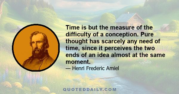 Time is but the measure of the difficulty of a conception. Pure thought has scarcely any need of time, since it perceives the two ends of an idea almost at the same moment.