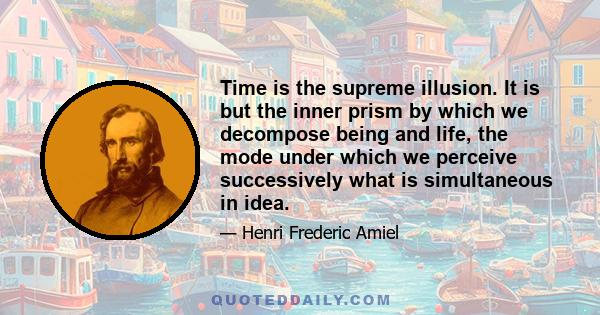 Time is the supreme illusion. It is but the inner prism by which we decompose being and life, the mode under which we perceive successively what is simultaneous in idea.