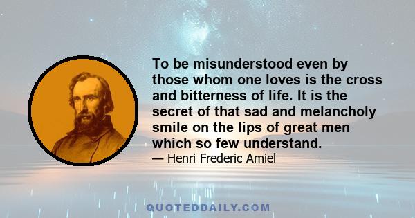 To be misunderstood even by those whom one loves is the cross and bitterness of life. It is the secret of that sad and melancholy smile on the lips of great men which so few understand; it is the cruelest trial reserved 