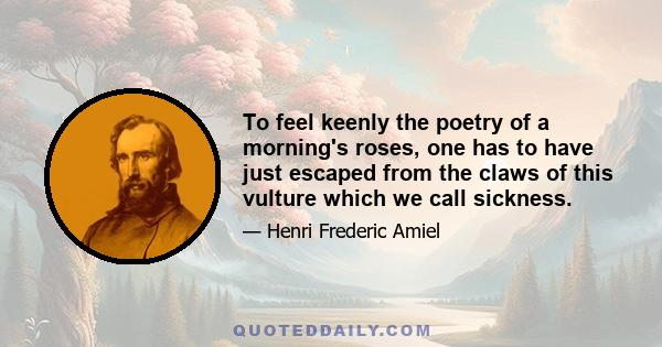 To feel keenly the poetry of a morning's roses, one has to have just escaped from the claws of this vulture which we call sickness.