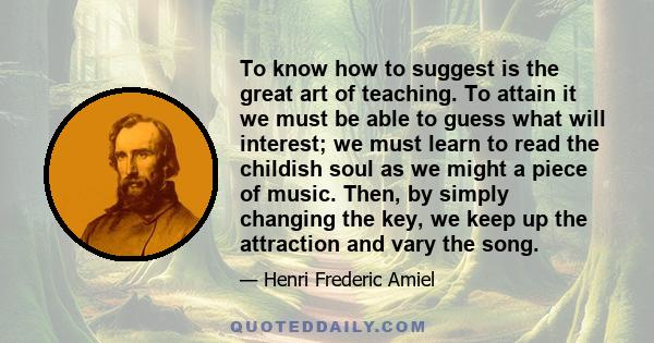 To know how to suggest is the great art of teaching. To attain it we must be able to guess what will interest; we must learn to read the childish soul as we might a piece of music. Then, by simply changing the key, we