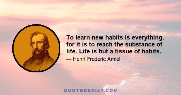 To learn new habits is everything, for it is to reach the substance of life. Life is but a tissue of habits.