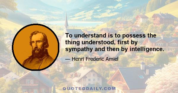 To understand is to possess the thing understood, first by sympathy and then by intelligence.