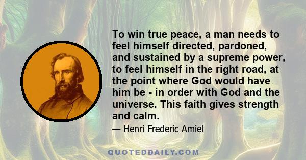 To win true peace, a man needs to feel himself directed, pardoned, and sustained by a supreme power, to feel himself in the right road, at the point where God would have him be - in order with God and the universe. This 