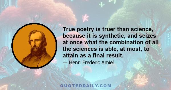 True poetry is truer than science, because it is synthetic, and seizes at once what the combination of all the sciences is able, at most, to attain as a final result.