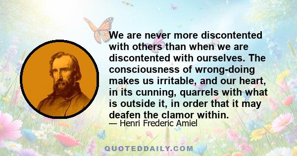 We are never more discontented with others than when we are discontented with ourselves. The consciousness of wrong-doing makes us irritable, and our heart, in its cunning, quarrels with what is outside it, in order