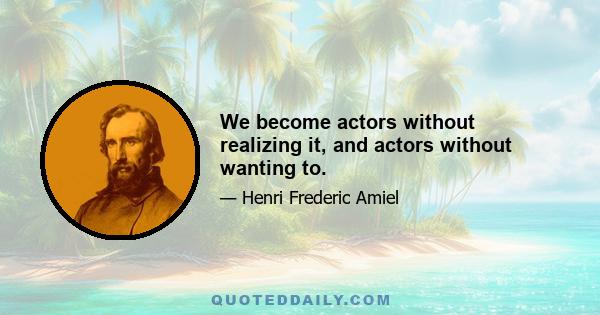 We become actors without realizing it, and actors without wanting to.