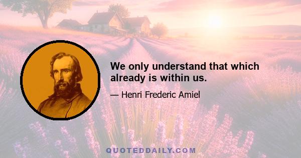 We only understand that which already is within us.