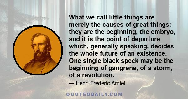 What we call little things are merely the causes of great things; they are the beginning, the embryo, and it is the point of departure which, generally speaking, decides the whole future of an existence. One single