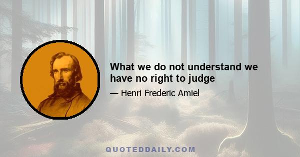 What we do not understand we have no right to judge