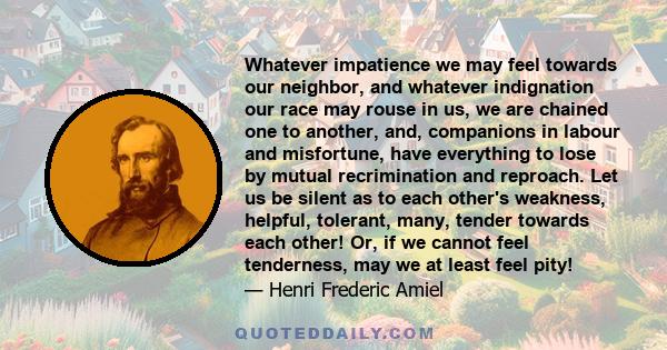 Whatever impatience we may feel towards our neighbor, and whatever indignation our race may rouse in us, we are chained one to another, and, companions in labour and misfortune, have everything to lose by mutual