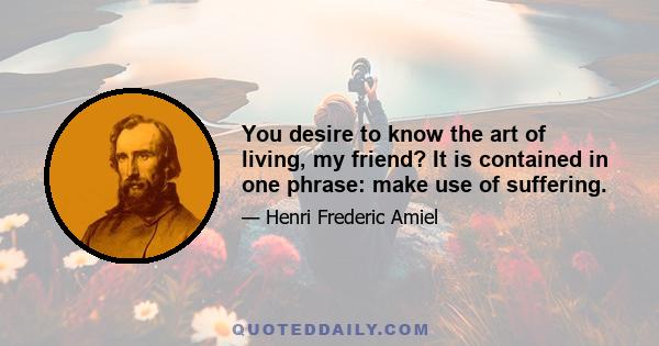 You desire to know the art of living, my friend? It is contained in one phrase: make use of suffering.