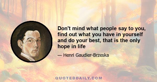 Don't mind what people say to you, find out what you have in yourself and do your best, that is the only hope in life