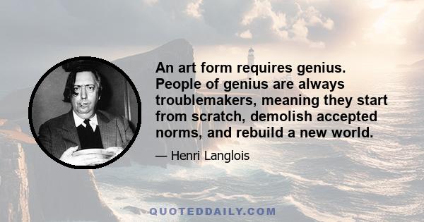 An art form requires genius. People of genius are always troublemakers, meaning they start from scratch, demolish accepted norms, and rebuild a new world.