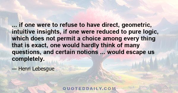 ... if one were to refuse to have direct, geometric, intuitive insights, if one were reduced to pure logic, which does not permit a choice among every thing that is exact, one would hardly think of many questions, and