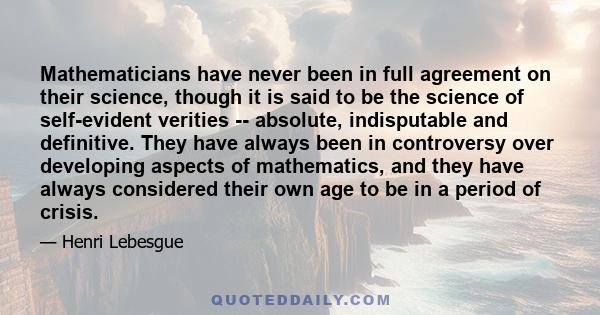 Mathematicians have never been in full agreement on their science, though it is said to be the science of self-evident verities -- absolute, indisputable and definitive. They have always been in controversy over