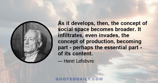 As it develops, then, the concept of social space becomes broader. It infiltrates, even invades, the concept of production, becoming part - perhaps the essential part - of its content.