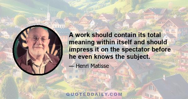 A work should contain its total meaning within itself and should impress it on the spectator before he even knows the subject.