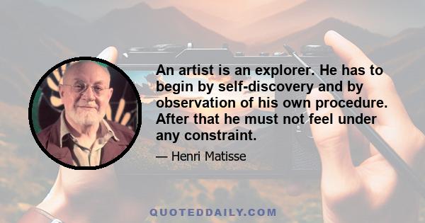 An artist is an explorer. He has to begin by self-discovery and by observation of his own procedure. After that he must not feel under any constraint.