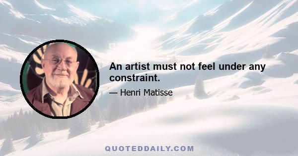 An artist must not feel under any constraint.