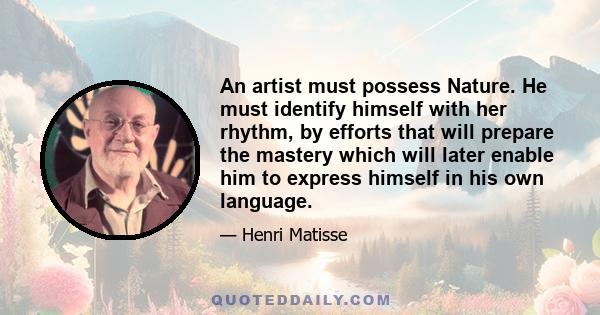 An artist must possess Nature. He must identify himself with her rhythm, by efforts that will prepare the mastery which will later enable him to express himself in his own language.