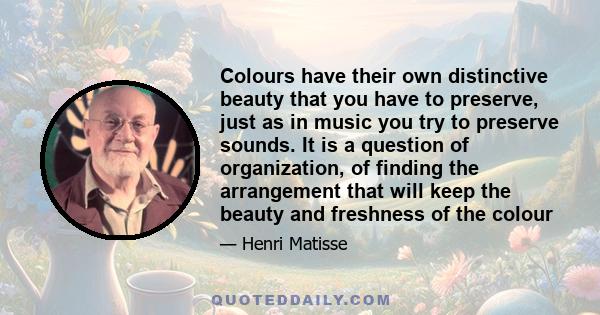 Colours have their own distinctive beauty that you have to preserve, just as in music you try to preserve sounds. It is a question of organization, of finding the arrangement that will keep the beauty and freshness of