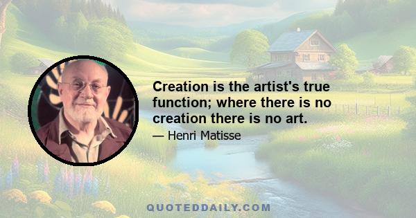 Creation is the artist's true function; where there is no creation there is no art.