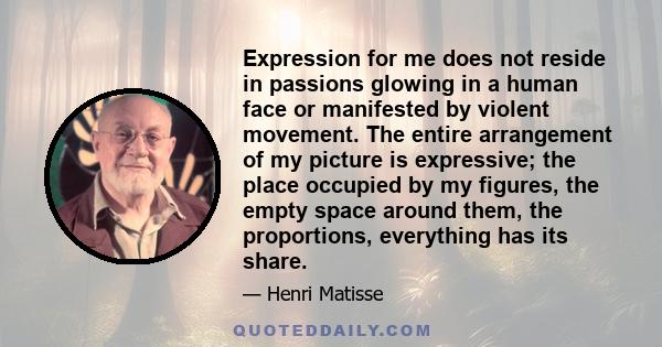 Expression for me does not reside in passions glowing in a human face or manifested by violent movement. The entire arrangement of my picture is expressive; the place occupied by my figures, the empty space around them, 