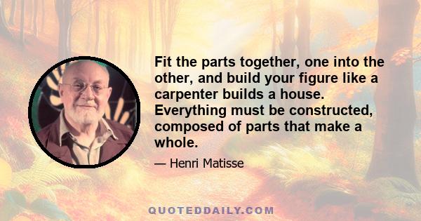 Fit the parts together, one into the other, and build your figure like a carpenter builds a house. Everything must be constructed, composed of parts that make a whole.