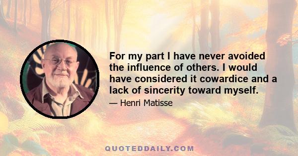 For my part I have never avoided the influence of others. I would have considered it cowardice and a lack of sincerity toward myself.