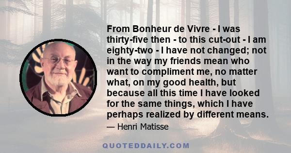 From Bonheur de Vivre - I was thirty-five then - to this cut-out - I am eighty-two - I have not changed; not in the way my friends mean who want to compliment me, no matter what, on my good health, but because all this