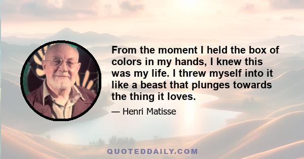 From the moment I held the box of colors in my hands, I knew this was my life. I threw myself into it like a beast that plunges towards the thing it loves.