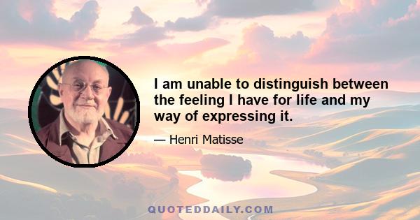 I am unable to distinguish between the feeling I have for life and my way of expressing it.