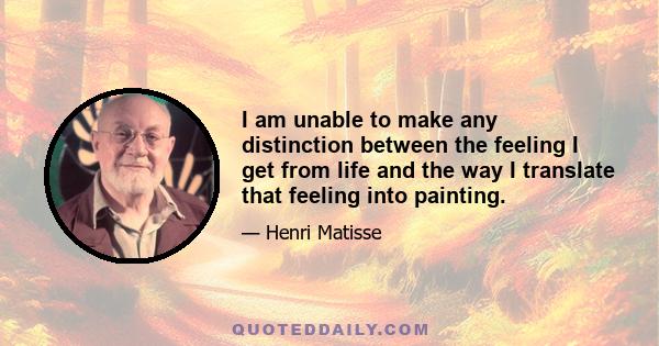 I am unable to make any distinction between the feeling I get from life and the way I translate that feeling into painting.