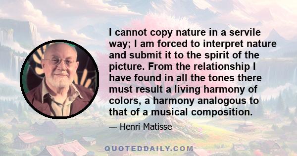 I cannot copy nature in a servile way; I am forced to interpret nature and submit it to the spirit of the picture. From the relationship I have found in all the tones there must result a living harmony of colors, a