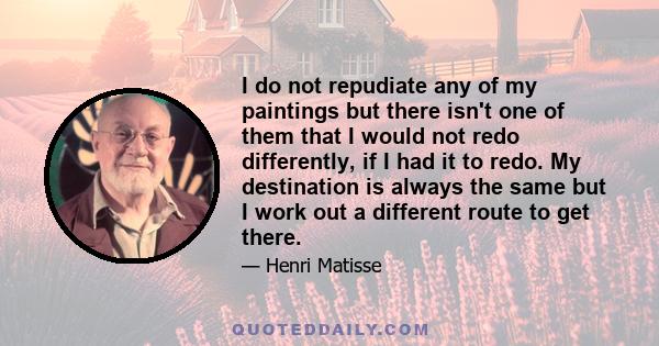 I do not repudiate any of my paintings but there isn't one of them that I would not redo differently, if I had it to redo. My destination is always the same but I work out a different route to get there.