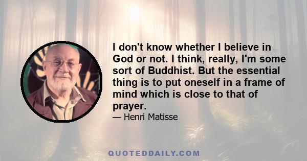 I don't know whether I believe in God or not. I think, really, I'm some sort of Buddhist. But the essential thing is to put oneself in a frame of mind which is close to that of prayer.