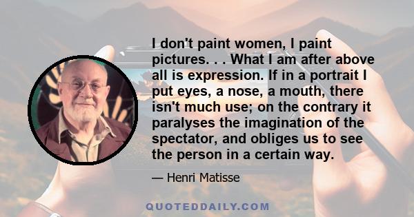 I don't paint women, I paint pictures. . . What I am after above all is expression. If in a portrait I put eyes, a nose, a mouth, there isn't much use; on the contrary it paralyses the imagination of the spectator, and