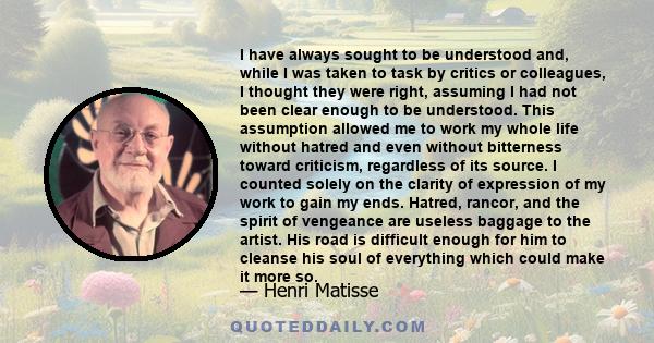 I have always sought to be understood and, while I was taken to task by critics or colleagues, I thought they were right, assuming I had not been clear enough to be understood. This assumption allowed me to work my