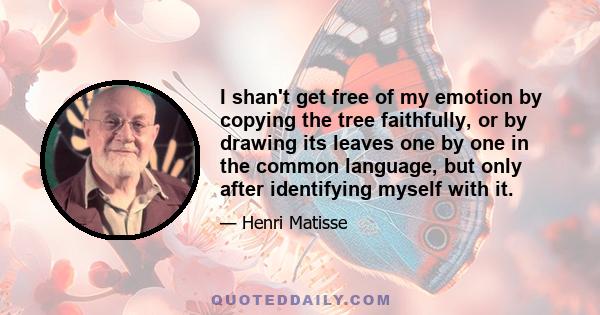 I shan't get free of my emotion by copying the tree faithfully, or by drawing its leaves one by one in the common language, but only after identifying myself with it.