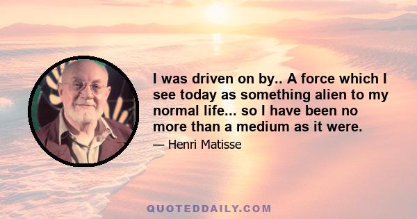 I was driven on by.. A force which I see today as something alien to my normal life... so I have been no more than a medium as it were.