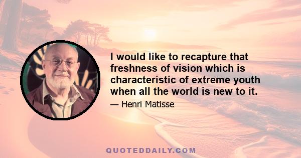 I would like to recapture that freshness of vision which is characteristic of extreme youth when all the world is new to it.