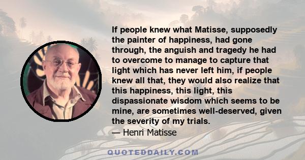 If people knew what Matisse, supposedly the painter of happiness, had gone through, the anguish and tragedy he had to overcome to manage to capture that light which has never left him, if people knew all that, they