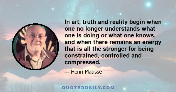 In art, truth and reality begin when one no longer understands what one is doing or what one knows, and when there remains an energy that is all the stronger for being constrained, controlled and compressed.