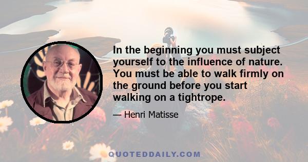 In the beginning you must subject yourself to the influence of nature. You must be able to walk firmly on the ground before you start walking on a tightrope.